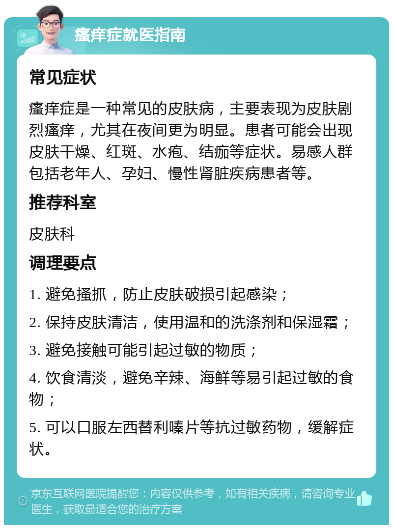 瘙痒症就医指南 常见症状 瘙痒症是一种常见的皮肤病，主要表现为皮肤剧烈瘙痒，尤其在夜间更为明显。患者可能会出现皮肤干燥、红斑、水疱、结痂等症状。易感人群包括老年人、孕妇、慢性肾脏疾病患者等。 推荐科室 皮肤科 调理要点 1. 避免搔抓，防止皮肤破损引起感染； 2. 保持皮肤清洁，使用温和的洗涤剂和保湿霜； 3. 避免接触可能引起过敏的物质； 4. 饮食清淡，避免辛辣、海鲜等易引起过敏的食物； 5. 可以口服左西替利嗪片等抗过敏药物，缓解症状。