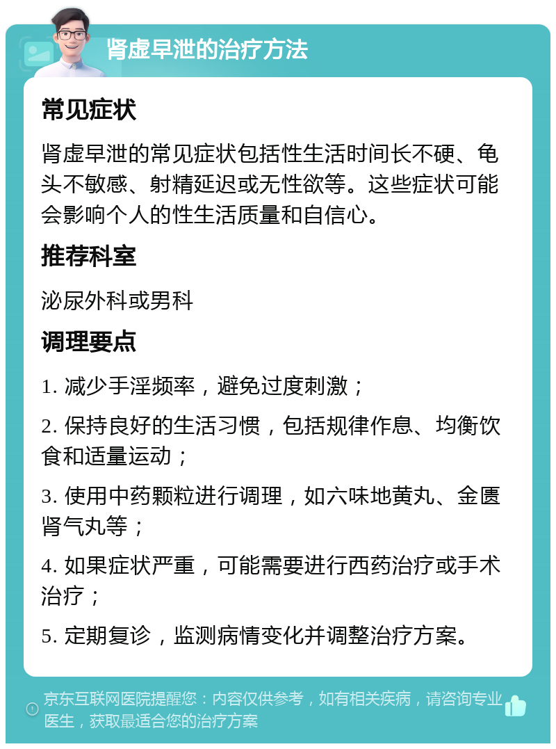 肾虚早泄的治疗方法 常见症状 肾虚早泄的常见症状包括性生活时间长不硬、龟头不敏感、射精延迟或无性欲等。这些症状可能会影响个人的性生活质量和自信心。 推荐科室 泌尿外科或男科 调理要点 1. 减少手淫频率，避免过度刺激； 2. 保持良好的生活习惯，包括规律作息、均衡饮食和适量运动； 3. 使用中药颗粒进行调理，如六味地黄丸、金匮肾气丸等； 4. 如果症状严重，可能需要进行西药治疗或手术治疗； 5. 定期复诊，监测病情变化并调整治疗方案。