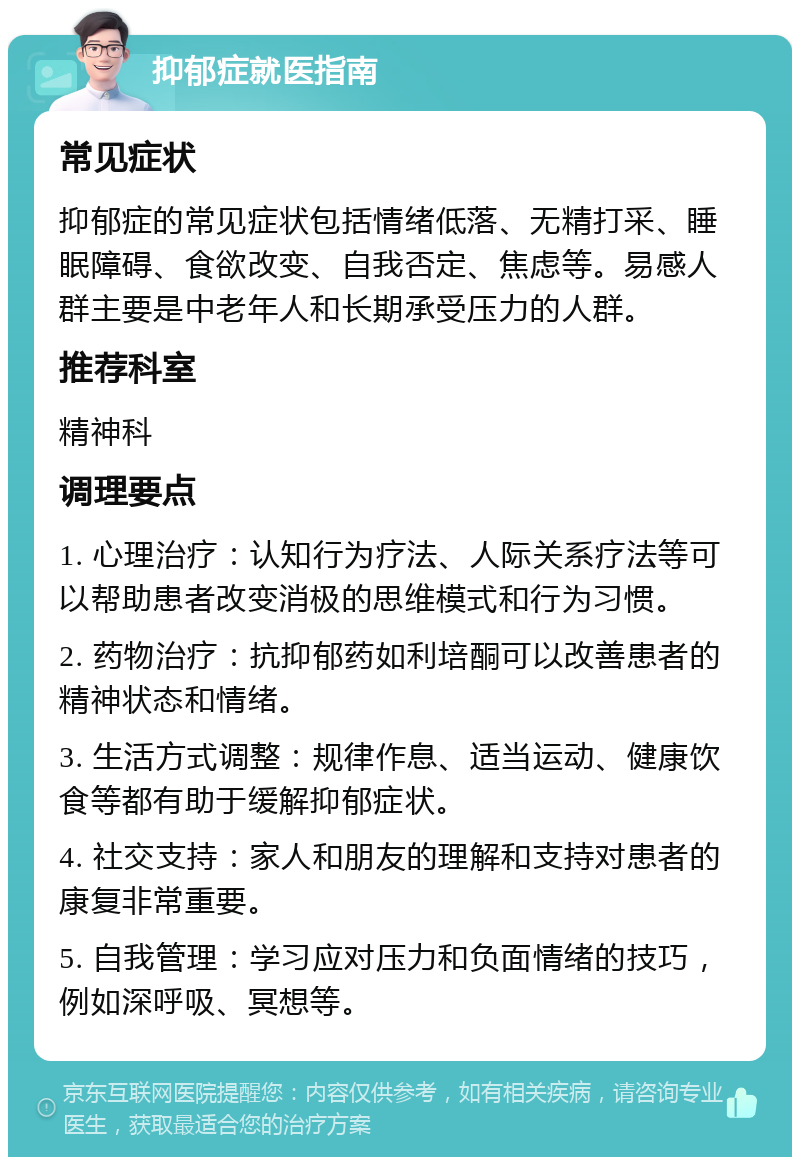 抑郁症就医指南 常见症状 抑郁症的常见症状包括情绪低落、无精打采、睡眠障碍、食欲改变、自我否定、焦虑等。易感人群主要是中老年人和长期承受压力的人群。 推荐科室 精神科 调理要点 1. 心理治疗：认知行为疗法、人际关系疗法等可以帮助患者改变消极的思维模式和行为习惯。 2. 药物治疗：抗抑郁药如利培酮可以改善患者的精神状态和情绪。 3. 生活方式调整：规律作息、适当运动、健康饮食等都有助于缓解抑郁症状。 4. 社交支持：家人和朋友的理解和支持对患者的康复非常重要。 5. 自我管理：学习应对压力和负面情绪的技巧，例如深呼吸、冥想等。