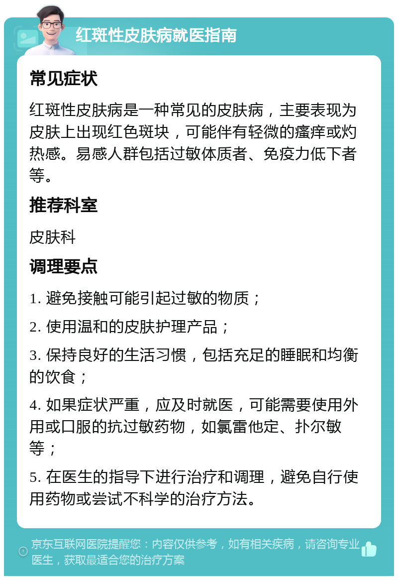 红斑性皮肤病就医指南 常见症状 红斑性皮肤病是一种常见的皮肤病，主要表现为皮肤上出现红色斑块，可能伴有轻微的瘙痒或灼热感。易感人群包括过敏体质者、免疫力低下者等。 推荐科室 皮肤科 调理要点 1. 避免接触可能引起过敏的物质； 2. 使用温和的皮肤护理产品； 3. 保持良好的生活习惯，包括充足的睡眠和均衡的饮食； 4. 如果症状严重，应及时就医，可能需要使用外用或口服的抗过敏药物，如氯雷他定、扑尔敏等； 5. 在医生的指导下进行治疗和调理，避免自行使用药物或尝试不科学的治疗方法。