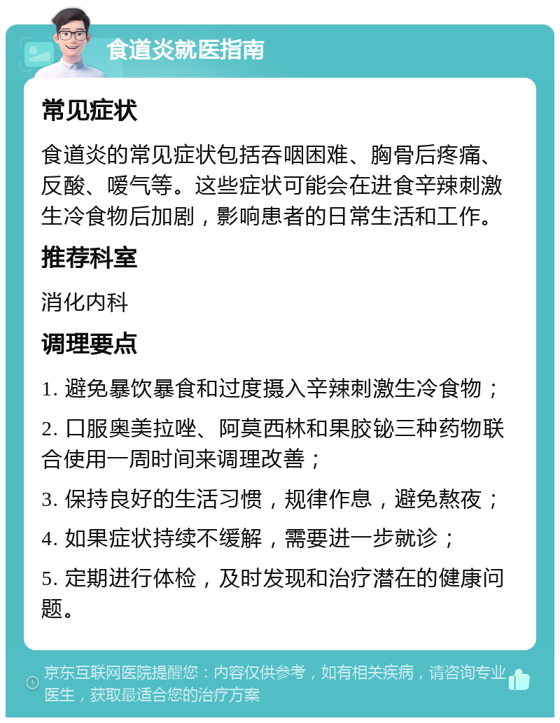 食道炎就医指南 常见症状 食道炎的常见症状包括吞咽困难、胸骨后疼痛、反酸、嗳气等。这些症状可能会在进食辛辣刺激生冷食物后加剧，影响患者的日常生活和工作。 推荐科室 消化内科 调理要点 1. 避免暴饮暴食和过度摄入辛辣刺激生冷食物； 2. 口服奥美拉唑、阿莫西林和果胶铋三种药物联合使用一周时间来调理改善； 3. 保持良好的生活习惯，规律作息，避免熬夜； 4. 如果症状持续不缓解，需要进一步就诊； 5. 定期进行体检，及时发现和治疗潜在的健康问题。