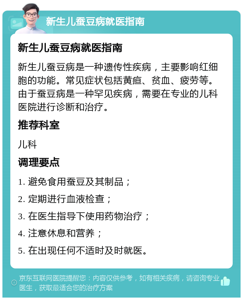 新生儿蚕豆病就医指南 新生儿蚕豆病就医指南 新生儿蚕豆病是一种遗传性疾病，主要影响红细胞的功能。常见症状包括黄疸、贫血、疲劳等。由于蚕豆病是一种罕见疾病，需要在专业的儿科医院进行诊断和治疗。 推荐科室 儿科 调理要点 1. 避免食用蚕豆及其制品； 2. 定期进行血液检查； 3. 在医生指导下使用药物治疗； 4. 注意休息和营养； 5. 在出现任何不适时及时就医。