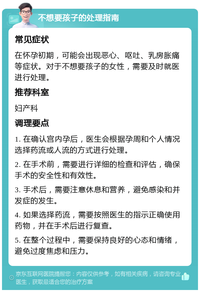 不想要孩子的处理指南 常见症状 在怀孕初期，可能会出现恶心、呕吐、乳房胀痛等症状。对于不想要孩子的女性，需要及时就医进行处理。 推荐科室 妇产科 调理要点 1. 在确认宫内孕后，医生会根据孕周和个人情况选择药流或人流的方式进行处理。 2. 在手术前，需要进行详细的检查和评估，确保手术的安全性和有效性。 3. 手术后，需要注意休息和营养，避免感染和并发症的发生。 4. 如果选择药流，需要按照医生的指示正确使用药物，并在手术后进行复查。 5. 在整个过程中，需要保持良好的心态和情绪，避免过度焦虑和压力。