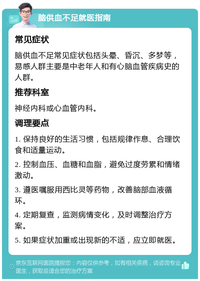 脑供血不足就医指南 常见症状 脑供血不足常见症状包括头晕、昏沉、多梦等，易感人群主要是中老年人和有心脑血管疾病史的人群。 推荐科室 神经内科或心血管内科。 调理要点 1. 保持良好的生活习惯，包括规律作息、合理饮食和适量运动。 2. 控制血压、血糖和血脂，避免过度劳累和情绪激动。 3. 遵医嘱服用西比灵等药物，改善脑部血液循环。 4. 定期复查，监测病情变化，及时调整治疗方案。 5. 如果症状加重或出现新的不适，应立即就医。