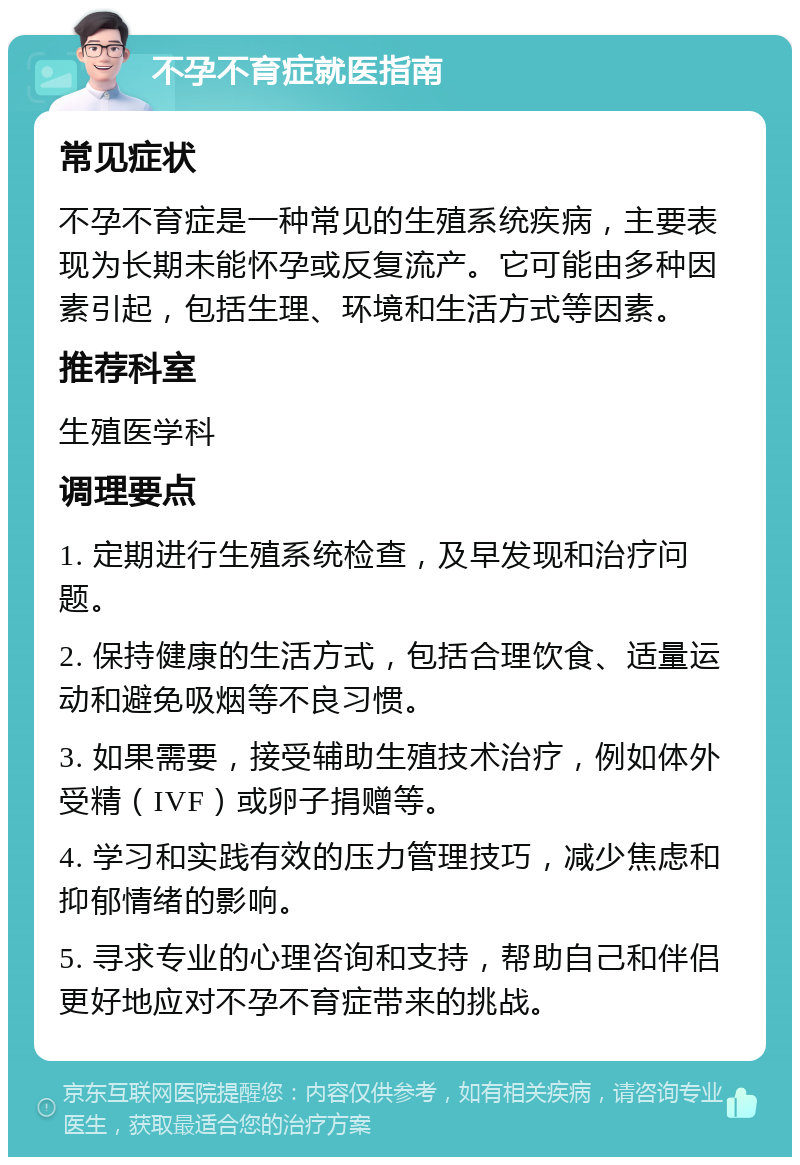 不孕不育症就医指南 常见症状 不孕不育症是一种常见的生殖系统疾病，主要表现为长期未能怀孕或反复流产。它可能由多种因素引起，包括生理、环境和生活方式等因素。 推荐科室 生殖医学科 调理要点 1. 定期进行生殖系统检查，及早发现和治疗问题。 2. 保持健康的生活方式，包括合理饮食、适量运动和避免吸烟等不良习惯。 3. 如果需要，接受辅助生殖技术治疗，例如体外受精（IVF）或卵子捐赠等。 4. 学习和实践有效的压力管理技巧，减少焦虑和抑郁情绪的影响。 5. 寻求专业的心理咨询和支持，帮助自己和伴侣更好地应对不孕不育症带来的挑战。