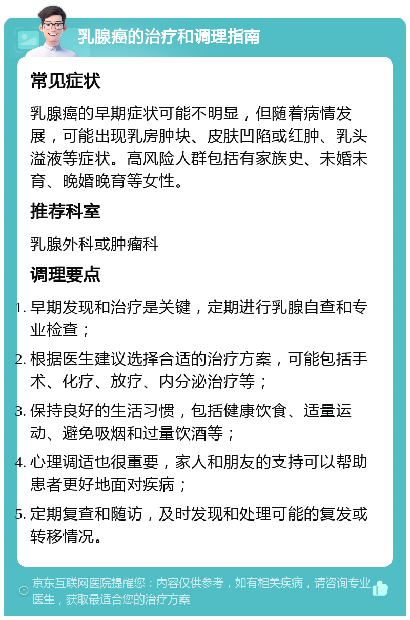 乳腺癌的治疗和调理指南 常见症状 乳腺癌的早期症状可能不明显，但随着病情发展，可能出现乳房肿块、皮肤凹陷或红肿、乳头溢液等症状。高风险人群包括有家族史、未婚未育、晚婚晚育等女性。 推荐科室 乳腺外科或肿瘤科 调理要点 早期发现和治疗是关键，定期进行乳腺自查和专业检查； 根据医生建议选择合适的治疗方案，可能包括手术、化疗、放疗、内分泌治疗等； 保持良好的生活习惯，包括健康饮食、适量运动、避免吸烟和过量饮酒等； 心理调适也很重要，家人和朋友的支持可以帮助患者更好地面对疾病； 定期复查和随访，及时发现和处理可能的复发或转移情况。