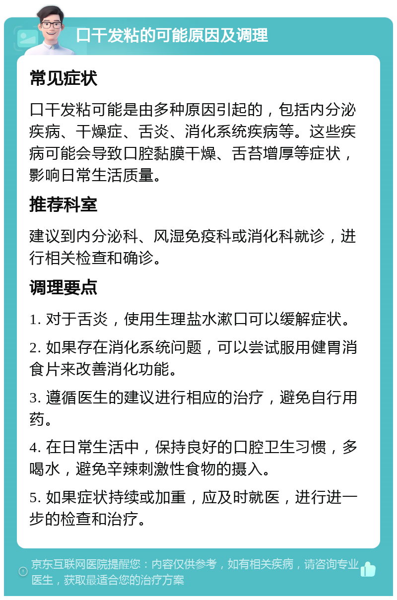 口干发粘的可能原因及调理 常见症状 口干发粘可能是由多种原因引起的，包括内分泌疾病、干燥症、舌炎、消化系统疾病等。这些疾病可能会导致口腔黏膜干燥、舌苔增厚等症状，影响日常生活质量。 推荐科室 建议到内分泌科、风湿免疫科或消化科就诊，进行相关检查和确诊。 调理要点 1. 对于舌炎，使用生理盐水漱口可以缓解症状。 2. 如果存在消化系统问题，可以尝试服用健胃消食片来改善消化功能。 3. 遵循医生的建议进行相应的治疗，避免自行用药。 4. 在日常生活中，保持良好的口腔卫生习惯，多喝水，避免辛辣刺激性食物的摄入。 5. 如果症状持续或加重，应及时就医，进行进一步的检查和治疗。