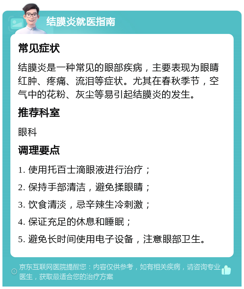 结膜炎就医指南 常见症状 结膜炎是一种常见的眼部疾病，主要表现为眼睛红肿、疼痛、流泪等症状。尤其在春秋季节，空气中的花粉、灰尘等易引起结膜炎的发生。 推荐科室 眼科 调理要点 1. 使用托百士滴眼液进行治疗； 2. 保持手部清洁，避免揉眼睛； 3. 饮食清淡，忌辛辣生冷刺激； 4. 保证充足的休息和睡眠； 5. 避免长时间使用电子设备，注意眼部卫生。