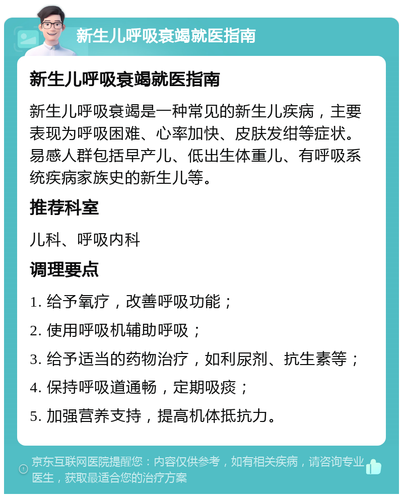 新生儿呼吸衰竭就医指南 新生儿呼吸衰竭就医指南 新生儿呼吸衰竭是一种常见的新生儿疾病，主要表现为呼吸困难、心率加快、皮肤发绀等症状。易感人群包括早产儿、低出生体重儿、有呼吸系统疾病家族史的新生儿等。 推荐科室 儿科、呼吸内科 调理要点 1. 给予氧疗，改善呼吸功能； 2. 使用呼吸机辅助呼吸； 3. 给予适当的药物治疗，如利尿剂、抗生素等； 4. 保持呼吸道通畅，定期吸痰； 5. 加强营养支持，提高机体抵抗力。