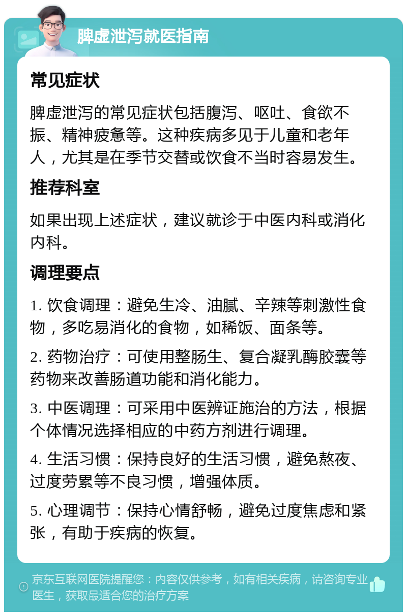 脾虚泄泻就医指南 常见症状 脾虚泄泻的常见症状包括腹泻、呕吐、食欲不振、精神疲惫等。这种疾病多见于儿童和老年人，尤其是在季节交替或饮食不当时容易发生。 推荐科室 如果出现上述症状，建议就诊于中医内科或消化内科。 调理要点 1. 饮食调理：避免生冷、油腻、辛辣等刺激性食物，多吃易消化的食物，如稀饭、面条等。 2. 药物治疗：可使用整肠生、复合凝乳酶胶囊等药物来改善肠道功能和消化能力。 3. 中医调理：可采用中医辨证施治的方法，根据个体情况选择相应的中药方剂进行调理。 4. 生活习惯：保持良好的生活习惯，避免熬夜、过度劳累等不良习惯，增强体质。 5. 心理调节：保持心情舒畅，避免过度焦虑和紧张，有助于疾病的恢复。