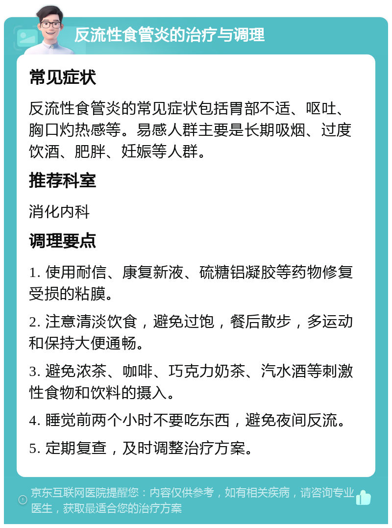 反流性食管炎的治疗与调理 常见症状 反流性食管炎的常见症状包括胃部不适、呕吐、胸口灼热感等。易感人群主要是长期吸烟、过度饮酒、肥胖、妊娠等人群。 推荐科室 消化内科 调理要点 1. 使用耐信、康复新液、硫糖铝凝胶等药物修复受损的粘膜。 2. 注意清淡饮食，避免过饱，餐后散步，多运动和保持大便通畅。 3. 避免浓茶、咖啡、巧克力奶茶、汽水酒等刺激性食物和饮料的摄入。 4. 睡觉前两个小时不要吃东西，避免夜间反流。 5. 定期复查，及时调整治疗方案。