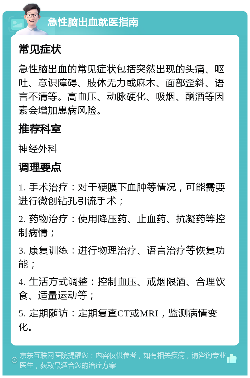 急性脑出血就医指南 常见症状 急性脑出血的常见症状包括突然出现的头痛、呕吐、意识障碍、肢体无力或麻木、面部歪斜、语言不清等。高血压、动脉硬化、吸烟、酗酒等因素会增加患病风险。 推荐科室 神经外科 调理要点 1. 手术治疗：对于硬膜下血肿等情况，可能需要进行微创钻孔引流手术； 2. 药物治疗：使用降压药、止血药、抗凝药等控制病情； 3. 康复训练：进行物理治疗、语言治疗等恢复功能； 4. 生活方式调整：控制血压、戒烟限酒、合理饮食、适量运动等； 5. 定期随访：定期复查CT或MRI，监测病情变化。