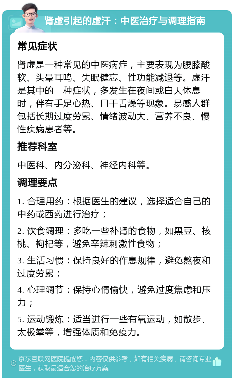 肾虚引起的虚汗：中医治疗与调理指南 常见症状 肾虚是一种常见的中医病症，主要表现为腰膝酸软、头晕耳鸣、失眠健忘、性功能减退等。虚汗是其中的一种症状，多发生在夜间或白天休息时，伴有手足心热、口干舌燥等现象。易感人群包括长期过度劳累、情绪波动大、营养不良、慢性疾病患者等。 推荐科室 中医科、内分泌科、神经内科等。 调理要点 1. 合理用药：根据医生的建议，选择适合自己的中药或西药进行治疗； 2. 饮食调理：多吃一些补肾的食物，如黑豆、核桃、枸杞等，避免辛辣刺激性食物； 3. 生活习惯：保持良好的作息规律，避免熬夜和过度劳累； 4. 心理调节：保持心情愉快，避免过度焦虑和压力； 5. 运动锻炼：适当进行一些有氧运动，如散步、太极拳等，增强体质和免疫力。