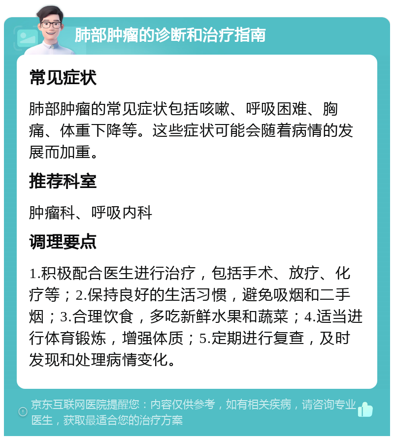 肺部肿瘤的诊断和治疗指南 常见症状 肺部肿瘤的常见症状包括咳嗽、呼吸困难、胸痛、体重下降等。这些症状可能会随着病情的发展而加重。 推荐科室 肿瘤科、呼吸内科 调理要点 1.积极配合医生进行治疗，包括手术、放疗、化疗等；2.保持良好的生活习惯，避免吸烟和二手烟；3.合理饮食，多吃新鲜水果和蔬菜；4.适当进行体育锻炼，增强体质；5.定期进行复查，及时发现和处理病情变化。