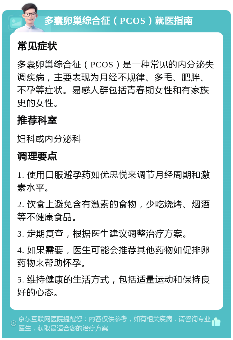 多囊卵巢综合征（PCOS）就医指南 常见症状 多囊卵巢综合征（PCOS）是一种常见的内分泌失调疾病，主要表现为月经不规律、多毛、肥胖、不孕等症状。易感人群包括青春期女性和有家族史的女性。 推荐科室 妇科或内分泌科 调理要点 1. 使用口服避孕药如优思悦来调节月经周期和激素水平。 2. 饮食上避免含有激素的食物，少吃烧烤、烟酒等不健康食品。 3. 定期复查，根据医生建议调整治疗方案。 4. 如果需要，医生可能会推荐其他药物如促排卵药物来帮助怀孕。 5. 维持健康的生活方式，包括适量运动和保持良好的心态。