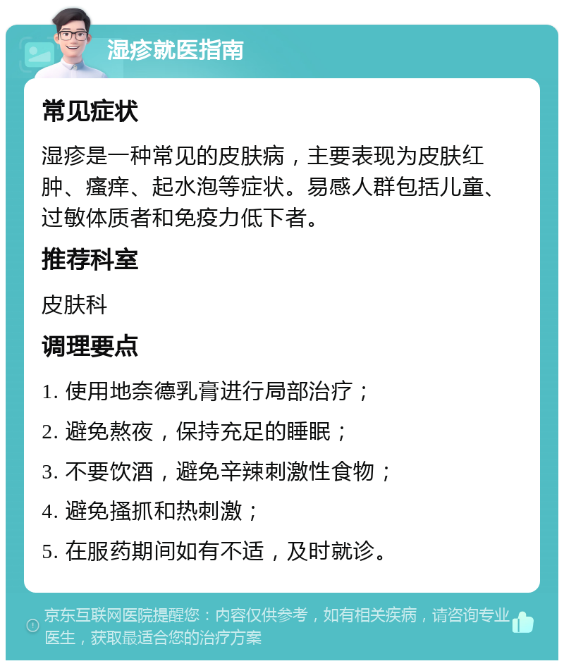 湿疹就医指南 常见症状 湿疹是一种常见的皮肤病，主要表现为皮肤红肿、瘙痒、起水泡等症状。易感人群包括儿童、过敏体质者和免疫力低下者。 推荐科室 皮肤科 调理要点 1. 使用地奈德乳膏进行局部治疗； 2. 避免熬夜，保持充足的睡眠； 3. 不要饮酒，避免辛辣刺激性食物； 4. 避免搔抓和热刺激； 5. 在服药期间如有不适，及时就诊。