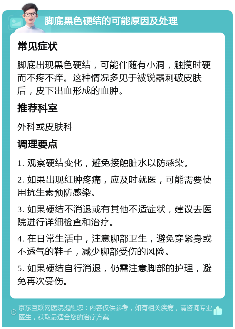 脚底黑色硬结的可能原因及处理 常见症状 脚底出现黑色硬结，可能伴随有小洞，触摸时硬而不疼不痒。这种情况多见于被锐器刺破皮肤后，皮下出血形成的血肿。 推荐科室 外科或皮肤科 调理要点 1. 观察硬结变化，避免接触脏水以防感染。 2. 如果出现红肿疼痛，应及时就医，可能需要使用抗生素预防感染。 3. 如果硬结不消退或有其他不适症状，建议去医院进行详细检查和治疗。 4. 在日常生活中，注意脚部卫生，避免穿紧身或不透气的鞋子，减少脚部受伤的风险。 5. 如果硬结自行消退，仍需注意脚部的护理，避免再次受伤。