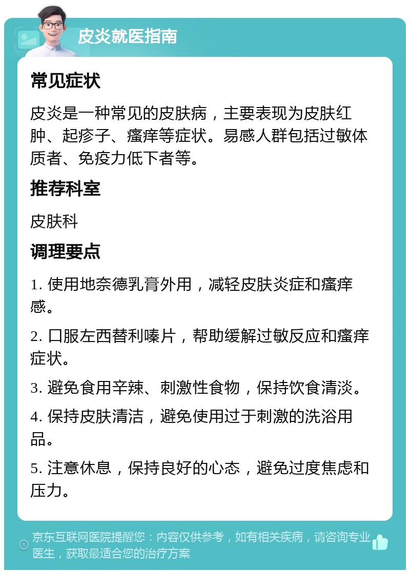 皮炎就医指南 常见症状 皮炎是一种常见的皮肤病，主要表现为皮肤红肿、起疹子、瘙痒等症状。易感人群包括过敏体质者、免疫力低下者等。 推荐科室 皮肤科 调理要点 1. 使用地奈德乳膏外用，减轻皮肤炎症和瘙痒感。 2. 口服左西替利嗪片，帮助缓解过敏反应和瘙痒症状。 3. 避免食用辛辣、刺激性食物，保持饮食清淡。 4. 保持皮肤清洁，避免使用过于刺激的洗浴用品。 5. 注意休息，保持良好的心态，避免过度焦虑和压力。