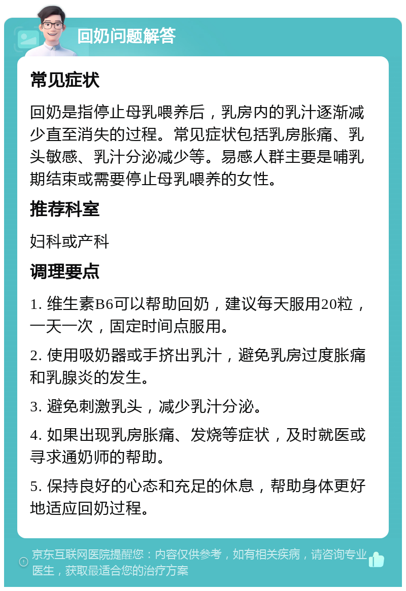 回奶问题解答 常见症状 回奶是指停止母乳喂养后，乳房内的乳汁逐渐减少直至消失的过程。常见症状包括乳房胀痛、乳头敏感、乳汁分泌减少等。易感人群主要是哺乳期结束或需要停止母乳喂养的女性。 推荐科室 妇科或产科 调理要点 1. 维生素B6可以帮助回奶，建议每天服用20粒，一天一次，固定时间点服用。 2. 使用吸奶器或手挤出乳汁，避免乳房过度胀痛和乳腺炎的发生。 3. 避免刺激乳头，减少乳汁分泌。 4. 如果出现乳房胀痛、发烧等症状，及时就医或寻求通奶师的帮助。 5. 保持良好的心态和充足的休息，帮助身体更好地适应回奶过程。