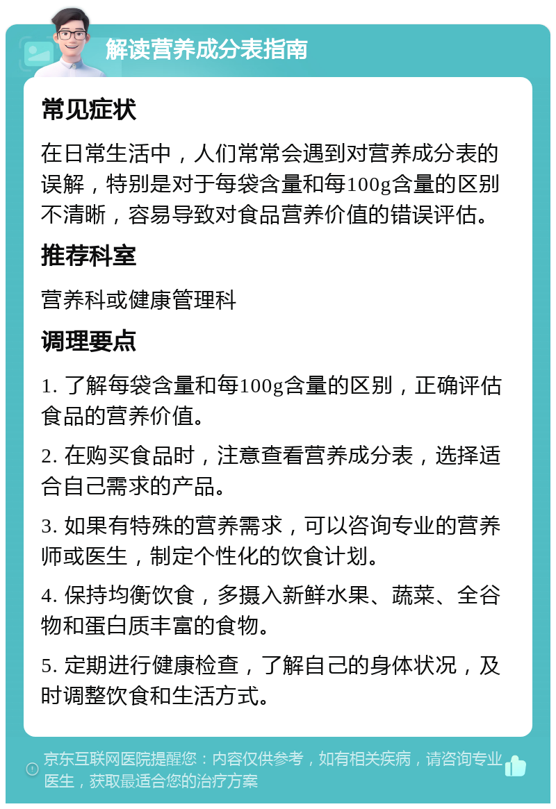 解读营养成分表指南 常见症状 在日常生活中，人们常常会遇到对营养成分表的误解，特别是对于每袋含量和每100g含量的区别不清晰，容易导致对食品营养价值的错误评估。 推荐科室 营养科或健康管理科 调理要点 1. 了解每袋含量和每100g含量的区别，正确评估食品的营养价值。 2. 在购买食品时，注意查看营养成分表，选择适合自己需求的产品。 3. 如果有特殊的营养需求，可以咨询专业的营养师或医生，制定个性化的饮食计划。 4. 保持均衡饮食，多摄入新鲜水果、蔬菜、全谷物和蛋白质丰富的食物。 5. 定期进行健康检查，了解自己的身体状况，及时调整饮食和生活方式。