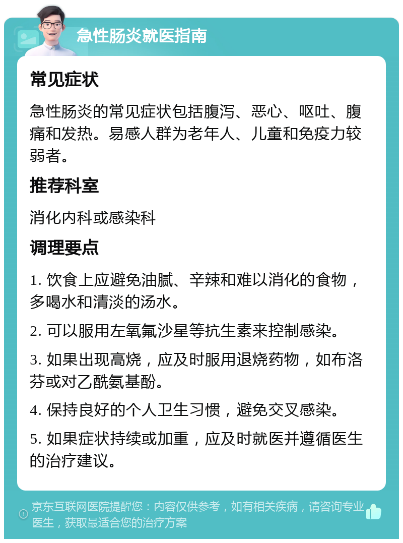 急性肠炎就医指南 常见症状 急性肠炎的常见症状包括腹泻、恶心、呕吐、腹痛和发热。易感人群为老年人、儿童和免疫力较弱者。 推荐科室 消化内科或感染科 调理要点 1. 饮食上应避免油腻、辛辣和难以消化的食物，多喝水和清淡的汤水。 2. 可以服用左氧氟沙星等抗生素来控制感染。 3. 如果出现高烧，应及时服用退烧药物，如布洛芬或对乙酰氨基酚。 4. 保持良好的个人卫生习惯，避免交叉感染。 5. 如果症状持续或加重，应及时就医并遵循医生的治疗建议。