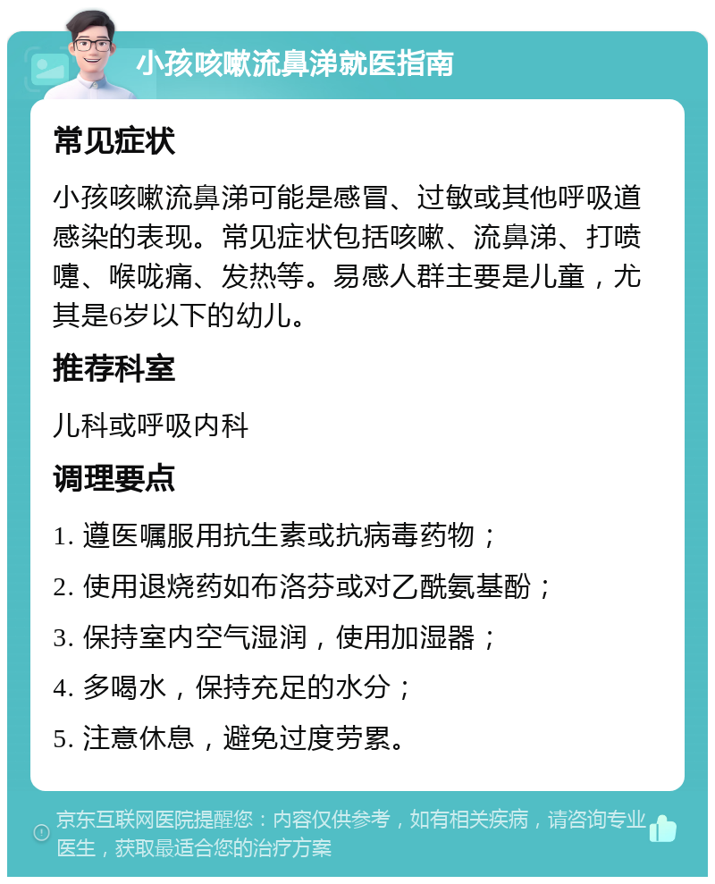 小孩咳嗽流鼻涕就医指南 常见症状 小孩咳嗽流鼻涕可能是感冒、过敏或其他呼吸道感染的表现。常见症状包括咳嗽、流鼻涕、打喷嚏、喉咙痛、发热等。易感人群主要是儿童，尤其是6岁以下的幼儿。 推荐科室 儿科或呼吸内科 调理要点 1. 遵医嘱服用抗生素或抗病毒药物； 2. 使用退烧药如布洛芬或对乙酰氨基酚； 3. 保持室内空气湿润，使用加湿器； 4. 多喝水，保持充足的水分； 5. 注意休息，避免过度劳累。