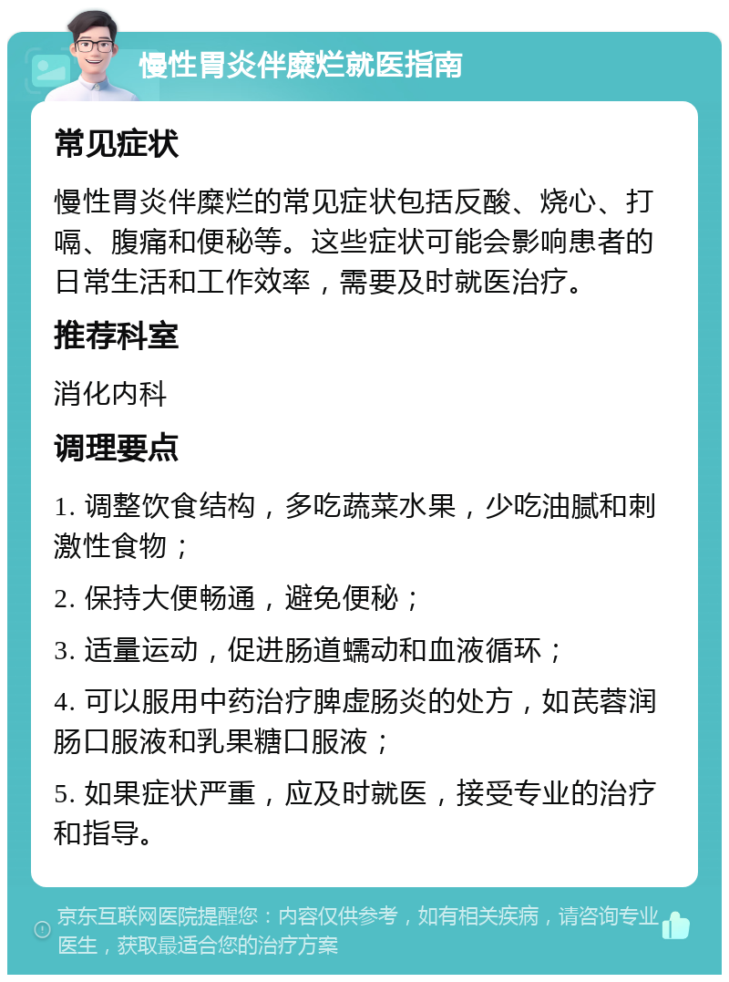 慢性胃炎伴糜烂就医指南 常见症状 慢性胃炎伴糜烂的常见症状包括反酸、烧心、打嗝、腹痛和便秘等。这些症状可能会影响患者的日常生活和工作效率，需要及时就医治疗。 推荐科室 消化内科 调理要点 1. 调整饮食结构，多吃蔬菜水果，少吃油腻和刺激性食物； 2. 保持大便畅通，避免便秘； 3. 适量运动，促进肠道蠕动和血液循环； 4. 可以服用中药治疗脾虚肠炎的处方，如芪蓉润肠口服液和乳果糖口服液； 5. 如果症状严重，应及时就医，接受专业的治疗和指导。