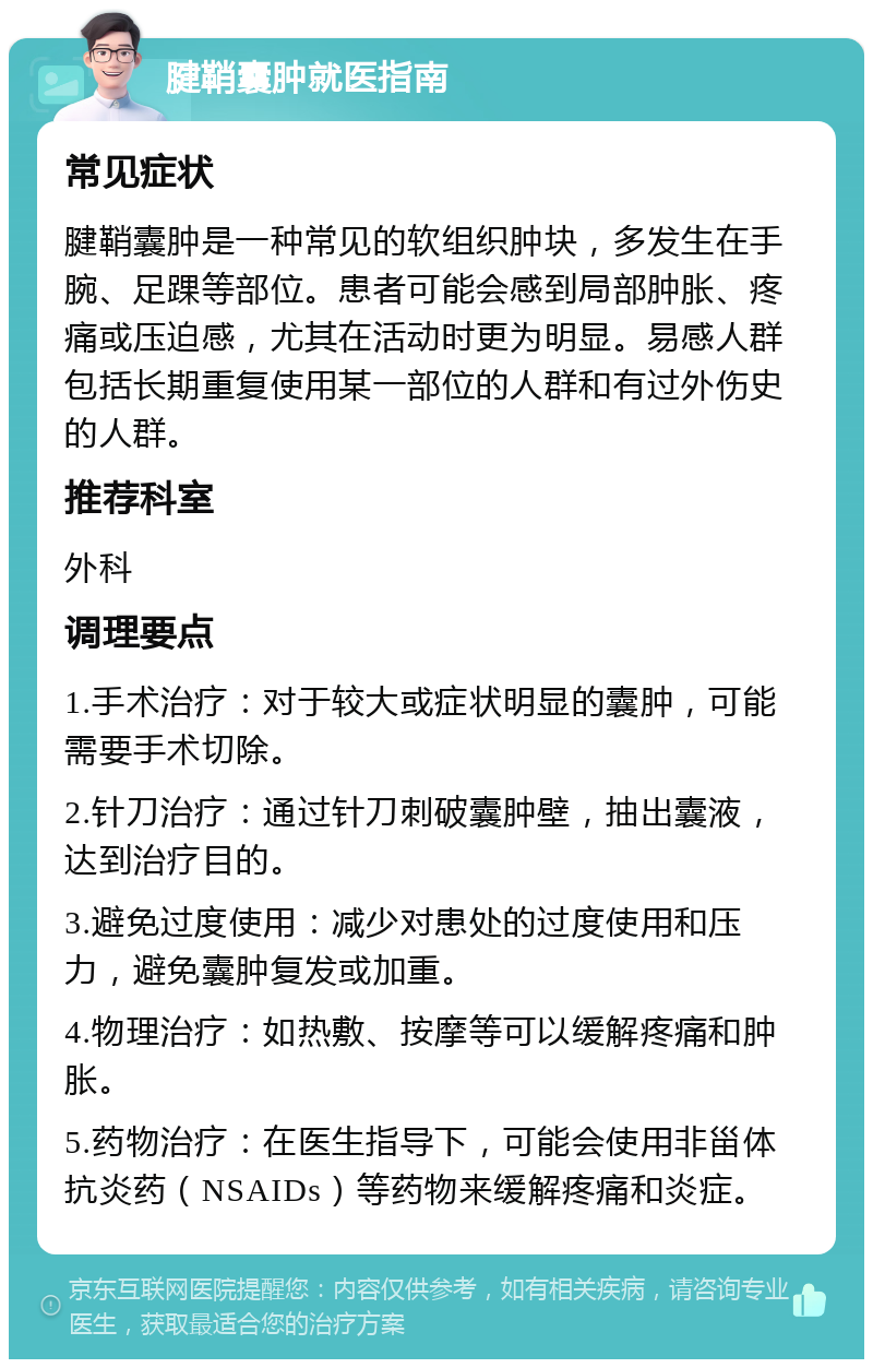 腱鞘囊肿就医指南 常见症状 腱鞘囊肿是一种常见的软组织肿块，多发生在手腕、足踝等部位。患者可能会感到局部肿胀、疼痛或压迫感，尤其在活动时更为明显。易感人群包括长期重复使用某一部位的人群和有过外伤史的人群。 推荐科室 外科 调理要点 1.手术治疗：对于较大或症状明显的囊肿，可能需要手术切除。 2.针刀治疗：通过针刀刺破囊肿壁，抽出囊液，达到治疗目的。 3.避免过度使用：减少对患处的过度使用和压力，避免囊肿复发或加重。 4.物理治疗：如热敷、按摩等可以缓解疼痛和肿胀。 5.药物治疗：在医生指导下，可能会使用非甾体抗炎药（NSAIDs）等药物来缓解疼痛和炎症。