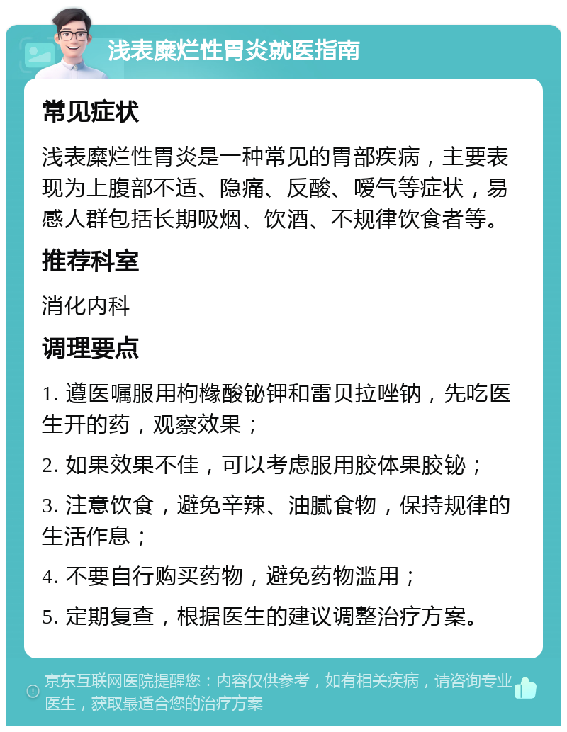 浅表糜烂性胃炎就医指南 常见症状 浅表糜烂性胃炎是一种常见的胃部疾病，主要表现为上腹部不适、隐痛、反酸、嗳气等症状，易感人群包括长期吸烟、饮酒、不规律饮食者等。 推荐科室 消化内科 调理要点 1. 遵医嘱服用枸橼酸铋钾和雷贝拉唑钠，先吃医生开的药，观察效果； 2. 如果效果不佳，可以考虑服用胶体果胶铋； 3. 注意饮食，避免辛辣、油腻食物，保持规律的生活作息； 4. 不要自行购买药物，避免药物滥用； 5. 定期复查，根据医生的建议调整治疗方案。