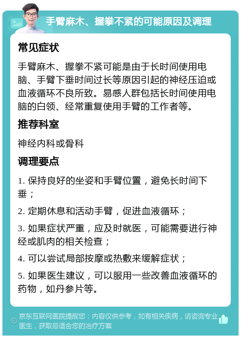 手臂麻木、握拳不紧的可能原因及调理 常见症状 手臂麻木、握拳不紧可能是由于长时间使用电脑、手臂下垂时间过长等原因引起的神经压迫或血液循环不良所致。易感人群包括长时间使用电脑的白领、经常重复使用手臂的工作者等。 推荐科室 神经内科或骨科 调理要点 1. 保持良好的坐姿和手臂位置，避免长时间下垂； 2. 定期休息和活动手臂，促进血液循环； 3. 如果症状严重，应及时就医，可能需要进行神经或肌肉的相关检查； 4. 可以尝试局部按摩或热敷来缓解症状； 5. 如果医生建议，可以服用一些改善血液循环的药物，如丹参片等。