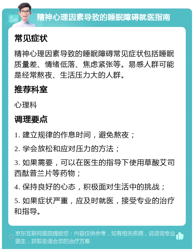 精神心理因素导致的睡眠障碍就医指南 常见症状 精神心理因素导致的睡眠障碍常见症状包括睡眠质量差、情绪低落、焦虑紧张等。易感人群可能是经常熬夜、生活压力大的人群。 推荐科室 心理科 调理要点 1. 建立规律的作息时间，避免熬夜； 2. 学会放松和应对压力的方法； 3. 如果需要，可以在医生的指导下使用草酸艾司西酞普兰片等药物； 4. 保持良好的心态，积极面对生活中的挑战； 5. 如果症状严重，应及时就医，接受专业的治疗和指导。