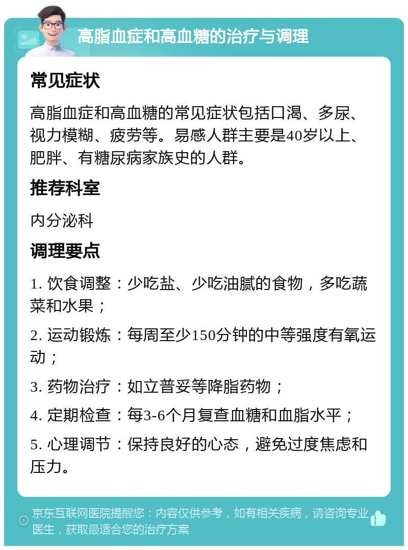 高脂血症和高血糖的治疗与调理 常见症状 高脂血症和高血糖的常见症状包括口渴、多尿、视力模糊、疲劳等。易感人群主要是40岁以上、肥胖、有糖尿病家族史的人群。 推荐科室 内分泌科 调理要点 1. 饮食调整：少吃盐、少吃油腻的食物，多吃蔬菜和水果； 2. 运动锻炼：每周至少150分钟的中等强度有氧运动； 3. 药物治疗：如立普妥等降脂药物； 4. 定期检查：每3-6个月复查血糖和血脂水平； 5. 心理调节：保持良好的心态，避免过度焦虑和压力。