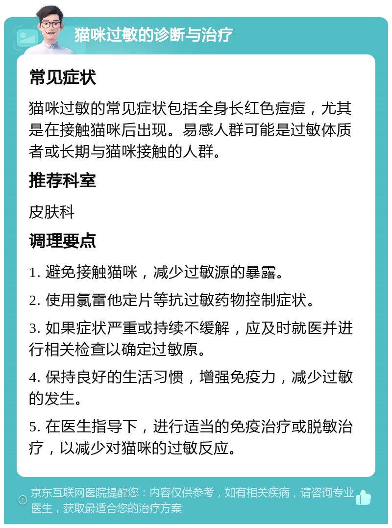 猫咪过敏的诊断与治疗 常见症状 猫咪过敏的常见症状包括全身长红色痘痘，尤其是在接触猫咪后出现。易感人群可能是过敏体质者或长期与猫咪接触的人群。 推荐科室 皮肤科 调理要点 1. 避免接触猫咪，减少过敏源的暴露。 2. 使用氯雷他定片等抗过敏药物控制症状。 3. 如果症状严重或持续不缓解，应及时就医并进行相关检查以确定过敏原。 4. 保持良好的生活习惯，增强免疫力，减少过敏的发生。 5. 在医生指导下，进行适当的免疫治疗或脱敏治疗，以减少对猫咪的过敏反应。