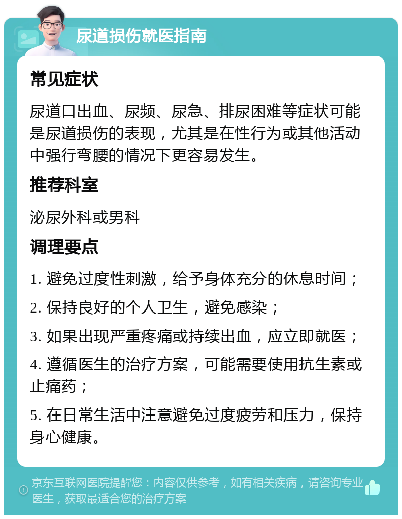 尿道损伤就医指南 常见症状 尿道口出血、尿频、尿急、排尿困难等症状可能是尿道损伤的表现，尤其是在性行为或其他活动中强行弯腰的情况下更容易发生。 推荐科室 泌尿外科或男科 调理要点 1. 避免过度性刺激，给予身体充分的休息时间； 2. 保持良好的个人卫生，避免感染； 3. 如果出现严重疼痛或持续出血，应立即就医； 4. 遵循医生的治疗方案，可能需要使用抗生素或止痛药； 5. 在日常生活中注意避免过度疲劳和压力，保持身心健康。