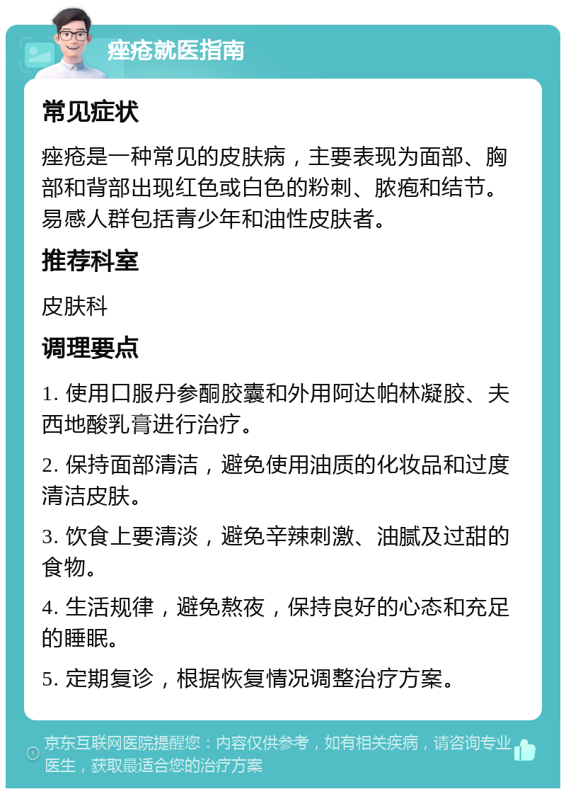 痤疮就医指南 常见症状 痤疮是一种常见的皮肤病，主要表现为面部、胸部和背部出现红色或白色的粉刺、脓疱和结节。易感人群包括青少年和油性皮肤者。 推荐科室 皮肤科 调理要点 1. 使用口服丹参酮胶囊和外用阿达帕林凝胶、夫西地酸乳膏进行治疗。 2. 保持面部清洁，避免使用油质的化妆品和过度清洁皮肤。 3. 饮食上要清淡，避免辛辣刺激、油腻及过甜的食物。 4. 生活规律，避免熬夜，保持良好的心态和充足的睡眠。 5. 定期复诊，根据恢复情况调整治疗方案。