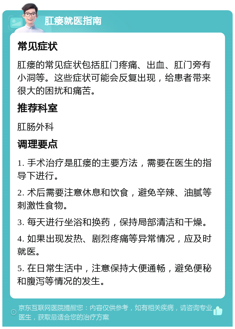 肛瘘就医指南 常见症状 肛瘘的常见症状包括肛门疼痛、出血、肛门旁有小洞等。这些症状可能会反复出现，给患者带来很大的困扰和痛苦。 推荐科室 肛肠外科 调理要点 1. 手术治疗是肛瘘的主要方法，需要在医生的指导下进行。 2. 术后需要注意休息和饮食，避免辛辣、油腻等刺激性食物。 3. 每天进行坐浴和换药，保持局部清洁和干燥。 4. 如果出现发热、剧烈疼痛等异常情况，应及时就医。 5. 在日常生活中，注意保持大便通畅，避免便秘和腹泻等情况的发生。