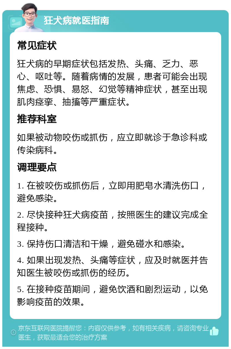 狂犬病就医指南 常见症状 狂犬病的早期症状包括发热、头痛、乏力、恶心、呕吐等。随着病情的发展，患者可能会出现焦虑、恐惧、易怒、幻觉等精神症状，甚至出现肌肉痉挛、抽搐等严重症状。 推荐科室 如果被动物咬伤或抓伤，应立即就诊于急诊科或传染病科。 调理要点 1. 在被咬伤或抓伤后，立即用肥皂水清洗伤口，避免感染。 2. 尽快接种狂犬病疫苗，按照医生的建议完成全程接种。 3. 保持伤口清洁和干燥，避免碰水和感染。 4. 如果出现发热、头痛等症状，应及时就医并告知医生被咬伤或抓伤的经历。 5. 在接种疫苗期间，避免饮酒和剧烈运动，以免影响疫苗的效果。