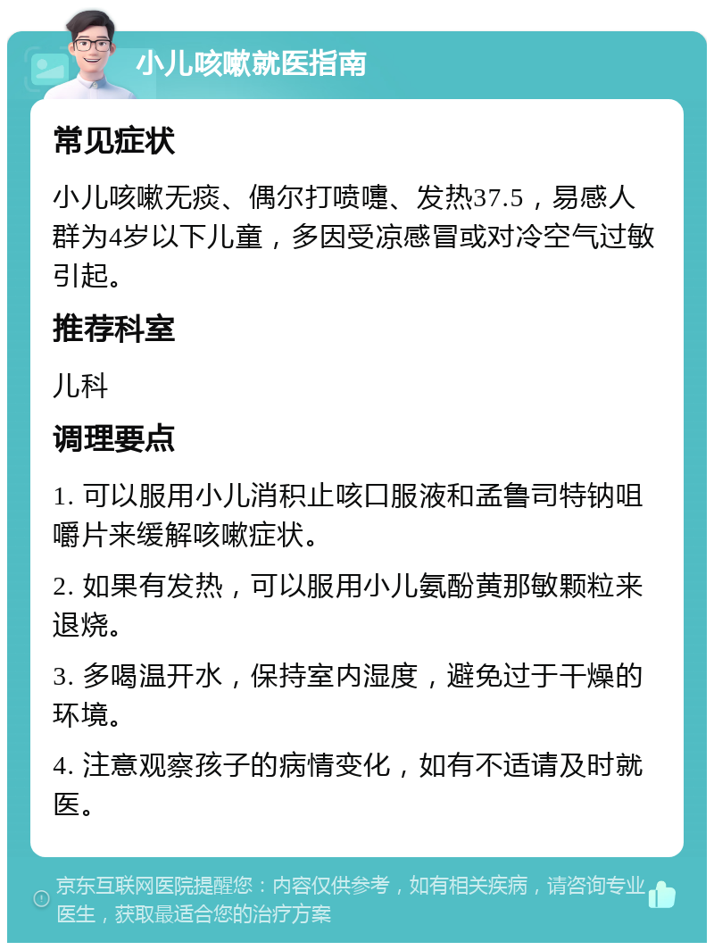 小儿咳嗽就医指南 常见症状 小儿咳嗽无痰、偶尔打喷嚏、发热37.5，易感人群为4岁以下儿童，多因受凉感冒或对冷空气过敏引起。 推荐科室 儿科 调理要点 1. 可以服用小儿消积止咳口服液和孟鲁司特钠咀嚼片来缓解咳嗽症状。 2. 如果有发热，可以服用小儿氨酚黄那敏颗粒来退烧。 3. 多喝温开水，保持室内湿度，避免过于干燥的环境。 4. 注意观察孩子的病情变化，如有不适请及时就医。