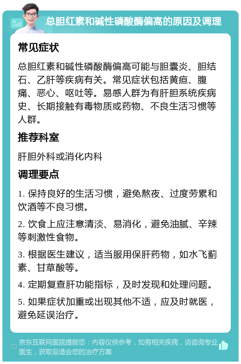 总胆红素和碱性磷酸酶偏高的原因及调理 常见症状 总胆红素和碱性磷酸酶偏高可能与胆囊炎、胆结石、乙肝等疾病有关。常见症状包括黄疸、腹痛、恶心、呕吐等。易感人群为有肝胆系统疾病史、长期接触有毒物质或药物、不良生活习惯等人群。 推荐科室 肝胆外科或消化内科 调理要点 1. 保持良好的生活习惯，避免熬夜、过度劳累和饮酒等不良习惯。 2. 饮食上应注意清淡、易消化，避免油腻、辛辣等刺激性食物。 3. 根据医生建议，适当服用保肝药物，如水飞蓟素、甘草酸等。 4. 定期复查肝功能指标，及时发现和处理问题。 5. 如果症状加重或出现其他不适，应及时就医，避免延误治疗。