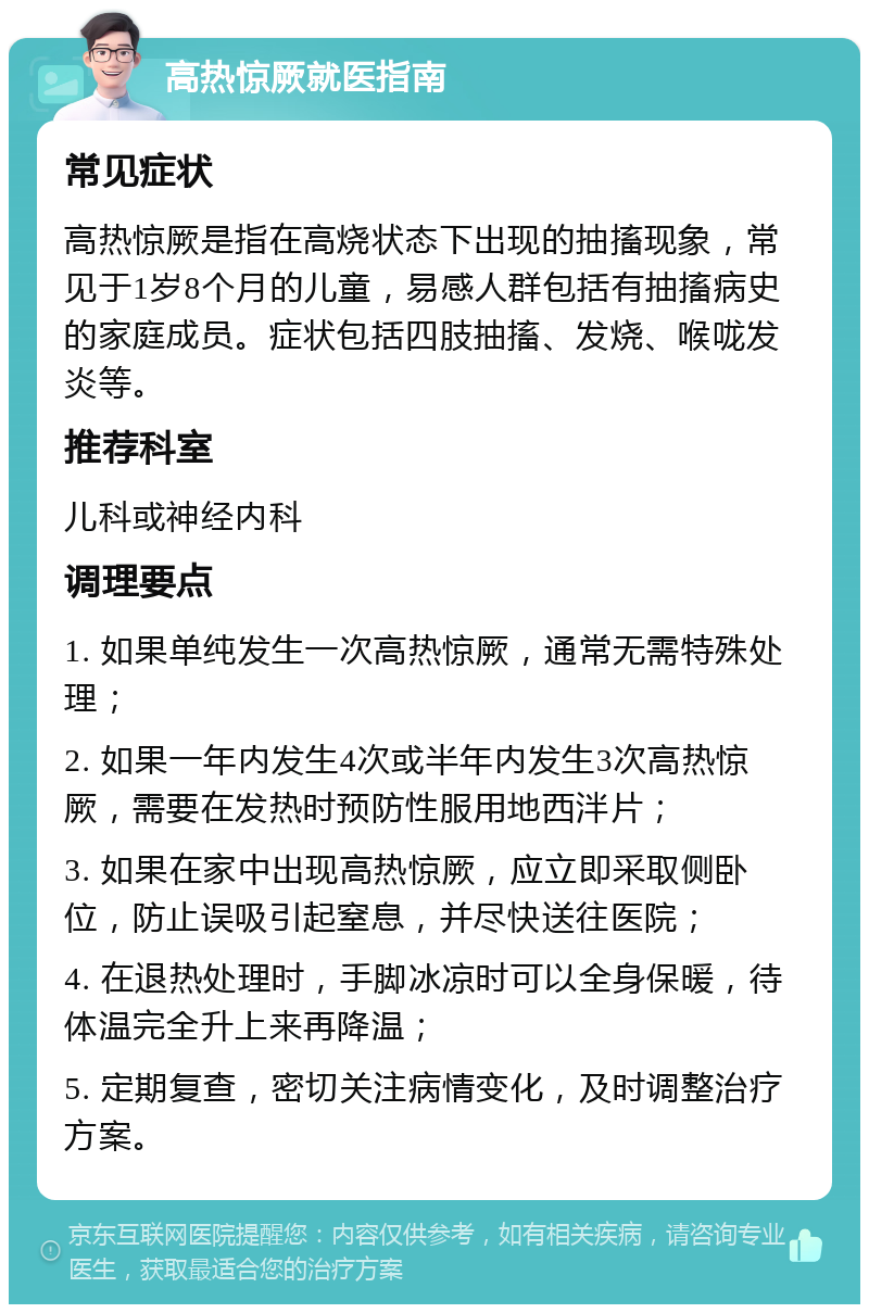 高热惊厥就医指南 常见症状 高热惊厥是指在高烧状态下出现的抽搐现象，常见于1岁8个月的儿童，易感人群包括有抽搐病史的家庭成员。症状包括四肢抽搐、发烧、喉咙发炎等。 推荐科室 儿科或神经内科 调理要点 1. 如果单纯发生一次高热惊厥，通常无需特殊处理； 2. 如果一年内发生4次或半年内发生3次高热惊厥，需要在发热时预防性服用地西泮片； 3. 如果在家中出现高热惊厥，应立即采取侧卧位，防止误吸引起窒息，并尽快送往医院； 4. 在退热处理时，手脚冰凉时可以全身保暖，待体温完全升上来再降温； 5. 定期复查，密切关注病情变化，及时调整治疗方案。