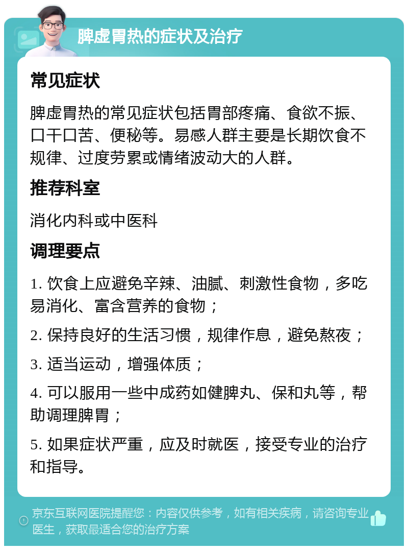 脾虚胃热的症状及治疗 常见症状 脾虚胃热的常见症状包括胃部疼痛、食欲不振、口干口苦、便秘等。易感人群主要是长期饮食不规律、过度劳累或情绪波动大的人群。 推荐科室 消化内科或中医科 调理要点 1. 饮食上应避免辛辣、油腻、刺激性食物，多吃易消化、富含营养的食物； 2. 保持良好的生活习惯，规律作息，避免熬夜； 3. 适当运动，增强体质； 4. 可以服用一些中成药如健脾丸、保和丸等，帮助调理脾胃； 5. 如果症状严重，应及时就医，接受专业的治疗和指导。