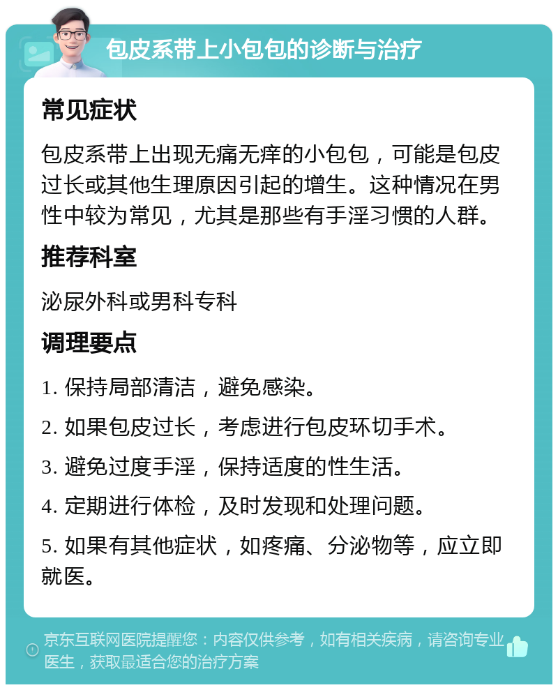 包皮系带上小包包的诊断与治疗 常见症状 包皮系带上出现无痛无痒的小包包，可能是包皮过长或其他生理原因引起的增生。这种情况在男性中较为常见，尤其是那些有手淫习惯的人群。 推荐科室 泌尿外科或男科专科 调理要点 1. 保持局部清洁，避免感染。 2. 如果包皮过长，考虑进行包皮环切手术。 3. 避免过度手淫，保持适度的性生活。 4. 定期进行体检，及时发现和处理问题。 5. 如果有其他症状，如疼痛、分泌物等，应立即就医。