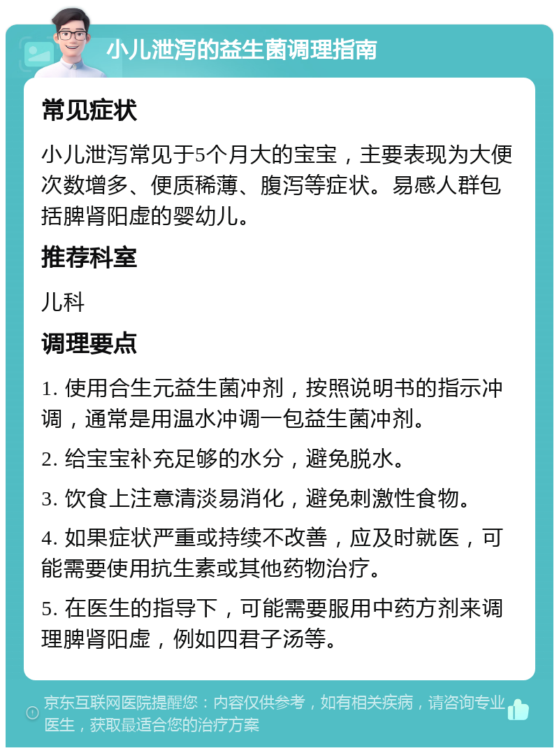 小儿泄泻的益生菌调理指南 常见症状 小儿泄泻常见于5个月大的宝宝，主要表现为大便次数增多、便质稀薄、腹泻等症状。易感人群包括脾肾阳虚的婴幼儿。 推荐科室 儿科 调理要点 1. 使用合生元益生菌冲剂，按照说明书的指示冲调，通常是用温水冲调一包益生菌冲剂。 2. 给宝宝补充足够的水分，避免脱水。 3. 饮食上注意清淡易消化，避免刺激性食物。 4. 如果症状严重或持续不改善，应及时就医，可能需要使用抗生素或其他药物治疗。 5. 在医生的指导下，可能需要服用中药方剂来调理脾肾阳虚，例如四君子汤等。