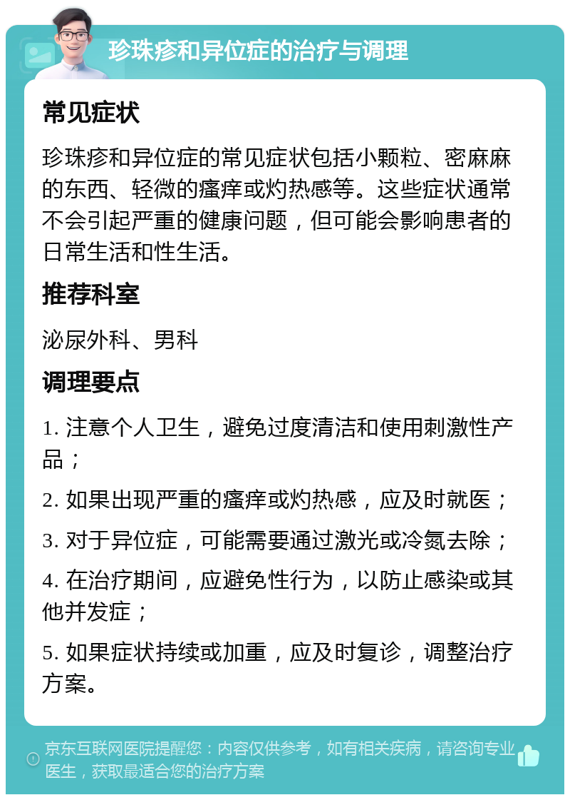 珍珠疹和异位症的治疗与调理 常见症状 珍珠疹和异位症的常见症状包括小颗粒、密麻麻的东西、轻微的瘙痒或灼热感等。这些症状通常不会引起严重的健康问题，但可能会影响患者的日常生活和性生活。 推荐科室 泌尿外科、男科 调理要点 1. 注意个人卫生，避免过度清洁和使用刺激性产品； 2. 如果出现严重的瘙痒或灼热感，应及时就医； 3. 对于异位症，可能需要通过激光或冷氮去除； 4. 在治疗期间，应避免性行为，以防止感染或其他并发症； 5. 如果症状持续或加重，应及时复诊，调整治疗方案。