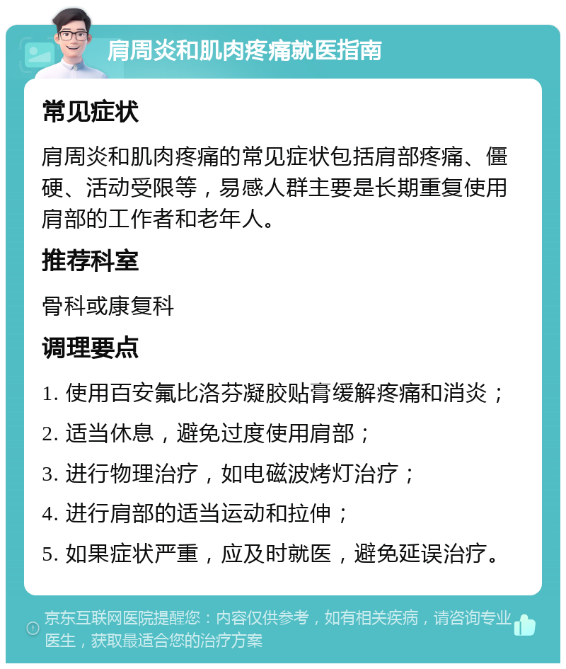 肩周炎和肌肉疼痛就医指南 常见症状 肩周炎和肌肉疼痛的常见症状包括肩部疼痛、僵硬、活动受限等，易感人群主要是长期重复使用肩部的工作者和老年人。 推荐科室 骨科或康复科 调理要点 1. 使用百安氟比洛芬凝胶贴膏缓解疼痛和消炎； 2. 适当休息，避免过度使用肩部； 3. 进行物理治疗，如电磁波烤灯治疗； 4. 进行肩部的适当运动和拉伸； 5. 如果症状严重，应及时就医，避免延误治疗。