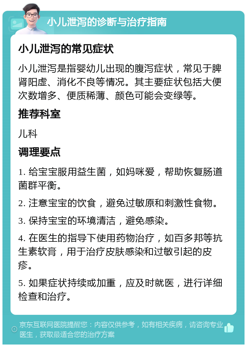 小儿泄泻的诊断与治疗指南 小儿泄泻的常见症状 小儿泄泻是指婴幼儿出现的腹泻症状，常见于脾肾阳虚、消化不良等情况。其主要症状包括大便次数增多、便质稀薄、颜色可能会变绿等。 推荐科室 儿科 调理要点 1. 给宝宝服用益生菌，如妈咪爱，帮助恢复肠道菌群平衡。 2. 注意宝宝的饮食，避免过敏原和刺激性食物。 3. 保持宝宝的环境清洁，避免感染。 4. 在医生的指导下使用药物治疗，如百多邦等抗生素软膏，用于治疗皮肤感染和过敏引起的皮疹。 5. 如果症状持续或加重，应及时就医，进行详细检查和治疗。