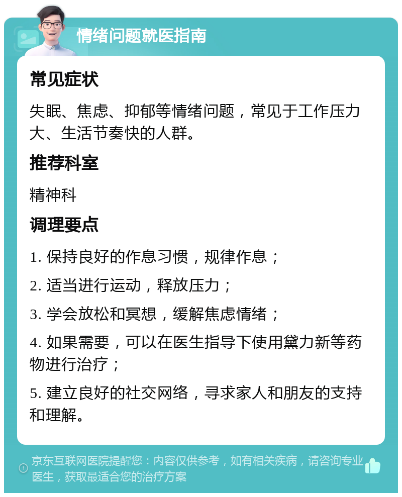 情绪问题就医指南 常见症状 失眠、焦虑、抑郁等情绪问题，常见于工作压力大、生活节奏快的人群。 推荐科室 精神科 调理要点 1. 保持良好的作息习惯，规律作息； 2. 适当进行运动，释放压力； 3. 学会放松和冥想，缓解焦虑情绪； 4. 如果需要，可以在医生指导下使用黛力新等药物进行治疗； 5. 建立良好的社交网络，寻求家人和朋友的支持和理解。