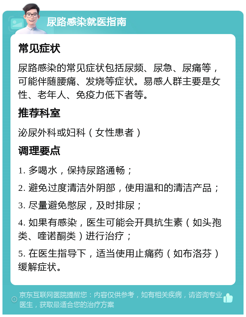 尿路感染就医指南 常见症状 尿路感染的常见症状包括尿频、尿急、尿痛等，可能伴随腰痛、发烧等症状。易感人群主要是女性、老年人、免疫力低下者等。 推荐科室 泌尿外科或妇科（女性患者） 调理要点 1. 多喝水，保持尿路通畅； 2. 避免过度清洁外阴部，使用温和的清洁产品； 3. 尽量避免憋尿，及时排尿； 4. 如果有感染，医生可能会开具抗生素（如头孢类、喹诺酮类）进行治疗； 5. 在医生指导下，适当使用止痛药（如布洛芬）缓解症状。