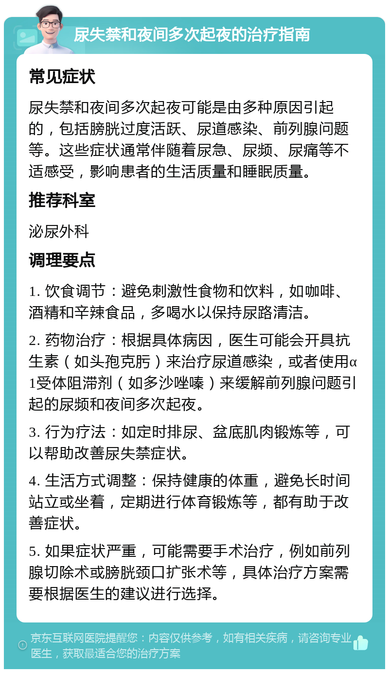 尿失禁和夜间多次起夜的治疗指南 常见症状 尿失禁和夜间多次起夜可能是由多种原因引起的，包括膀胱过度活跃、尿道感染、前列腺问题等。这些症状通常伴随着尿急、尿频、尿痛等不适感受，影响患者的生活质量和睡眠质量。 推荐科室 泌尿外科 调理要点 1. 饮食调节：避免刺激性食物和饮料，如咖啡、酒精和辛辣食品，多喝水以保持尿路清洁。 2. 药物治疗：根据具体病因，医生可能会开具抗生素（如头孢克肟）来治疗尿道感染，或者使用α1受体阻滞剂（如多沙唑嗪）来缓解前列腺问题引起的尿频和夜间多次起夜。 3. 行为疗法：如定时排尿、盆底肌肉锻炼等，可以帮助改善尿失禁症状。 4. 生活方式调整：保持健康的体重，避免长时间站立或坐着，定期进行体育锻炼等，都有助于改善症状。 5. 如果症状严重，可能需要手术治疗，例如前列腺切除术或膀胱颈口扩张术等，具体治疗方案需要根据医生的建议进行选择。