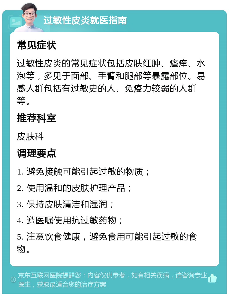 过敏性皮炎就医指南 常见症状 过敏性皮炎的常见症状包括皮肤红肿、瘙痒、水泡等，多见于面部、手臂和腿部等暴露部位。易感人群包括有过敏史的人、免疫力较弱的人群等。 推荐科室 皮肤科 调理要点 1. 避免接触可能引起过敏的物质； 2. 使用温和的皮肤护理产品； 3. 保持皮肤清洁和湿润； 4. 遵医嘱使用抗过敏药物； 5. 注意饮食健康，避免食用可能引起过敏的食物。